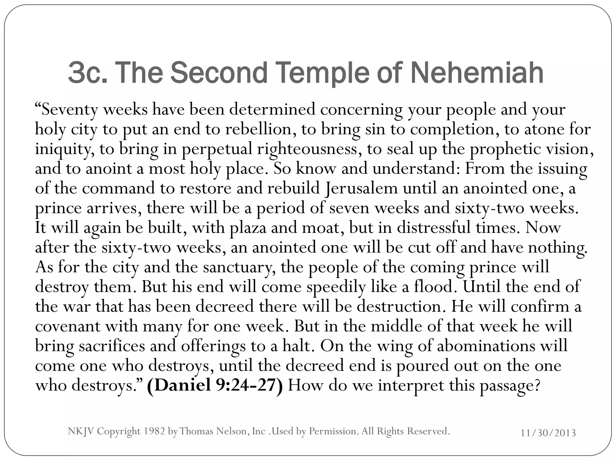3c. The Second Temple of Nehemiah
“Seventy weeks have been determined concerning your people and your
holy city to put an end to rebellion, to bring sin to completion, to atone for
iniquity, to bring in perpetual righteousness, to seal up the prophetic vision,
and to anoint a most holy place. So know and understand: From the issuing
of the command to restore and rebuild Jerusalem until an anointed one, a
prince arrives, there will be a period of seven weeks and sixty-two weeks.
It will again be built, with plaza and moat, but in distressful times. Now
after the sixty-two weeks, an anointed one will be cut off and have nothing.
As for the city and the sanctuary, the people of the coming prince will
destroy them. But his end will come speedily like a flood. Until the end of
the war that has been decreed there will be destruction. He will confirm a
covenant with many for one week. But in the middle of that week he will
bring sacrifices and offerings to a halt. On the wing of abominations will
come one who destroys, until the decreed end is poured out on the one
who destroys.” (Daniel 9:24-27) How do we interpret this passage?
NKJV Copyright 1982 by Thomas Nelson, Inc .Used by Permission. All Rights Reserved.

11/30/2013

 