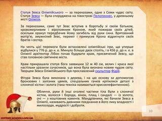 Статуя Зевса Олімпійського — за переказами, одне з Семи чудес світу.
Статуя Зевса — була споруджена на півострові Пелопоннес, у древньому
місті Олімпія.
За переказами, саме тут Зевс вступив в боротьбу зі своїм батьком,
кровожерливим і віроломним Кроном, який пожирав своїх дітей,
оскільки оракул передбачив йому загибель від руки сина. Врятований
матір'ю, змужнілий Зевс, переміг і примусив Крона відригнути своїх
братів і сестер.
На честь цієї перемоги були встановлені олімпійські ігри, що уперше
відбулися у 776 р. до н. е. Минуло більше двох століть, і в 456 р. до н. е. в
Олімпії архітектор Лібон почав будувати храм, присвячений Зевсу, що
став головною святинею міста.
Храм прикрашала статуя бога заввишки 12 м 40 см, велич і краса якої
настільки уразили сучасників, що вона була визнана новим чудом світу.
Творцем Зевса Олімпійського був прославлений скульптор Фідій.
Фігура Зевса була виконана з дерева, і на цю основу за допомогою
бронзових і залізних цвяхів, спеціальних гачків кріпилися деталі з
слонячої кістки і золота (така техніка називається хрисоелефантинною).
Обличчя, руки й інші оголені частини тіла були з слонячої
кістки, волосся і борода, вінок, плащ і сандалі — із золота,
очі — з коштовних каменів. Мандрівники, які бачили Зевса в
Олімпії, називають дивними поєднання в його лику владності і
милосердя, мудрості і доброти.
10

 