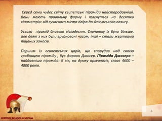 Серед семи чудес світу єгипетські піраміди найстародавніші.
Вони мають правильну форму і тягнуться на десятки
кілометрів: від сучасного міста Каїра до Фаюмського оазису.
Усього пірамід близько вісімдесят. Спочатку їх було більше,
але деякі з них були зруйновані часом, інші – стали жертвами
піщаних заносів.
Першим із єгипетських царів, що спорудив над своєю
гробницею піраміду , був фараон Джосер. Піраміда Джосера –
найдавніша піраміда: її вік, на думку археологів, сягає 4600 –
4800 років.

4

 