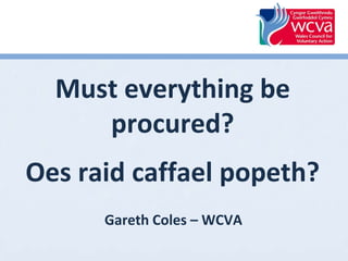 Must everything be
procured?
Oes raid caffael popeth?
Gareth Coles – WCVA

 