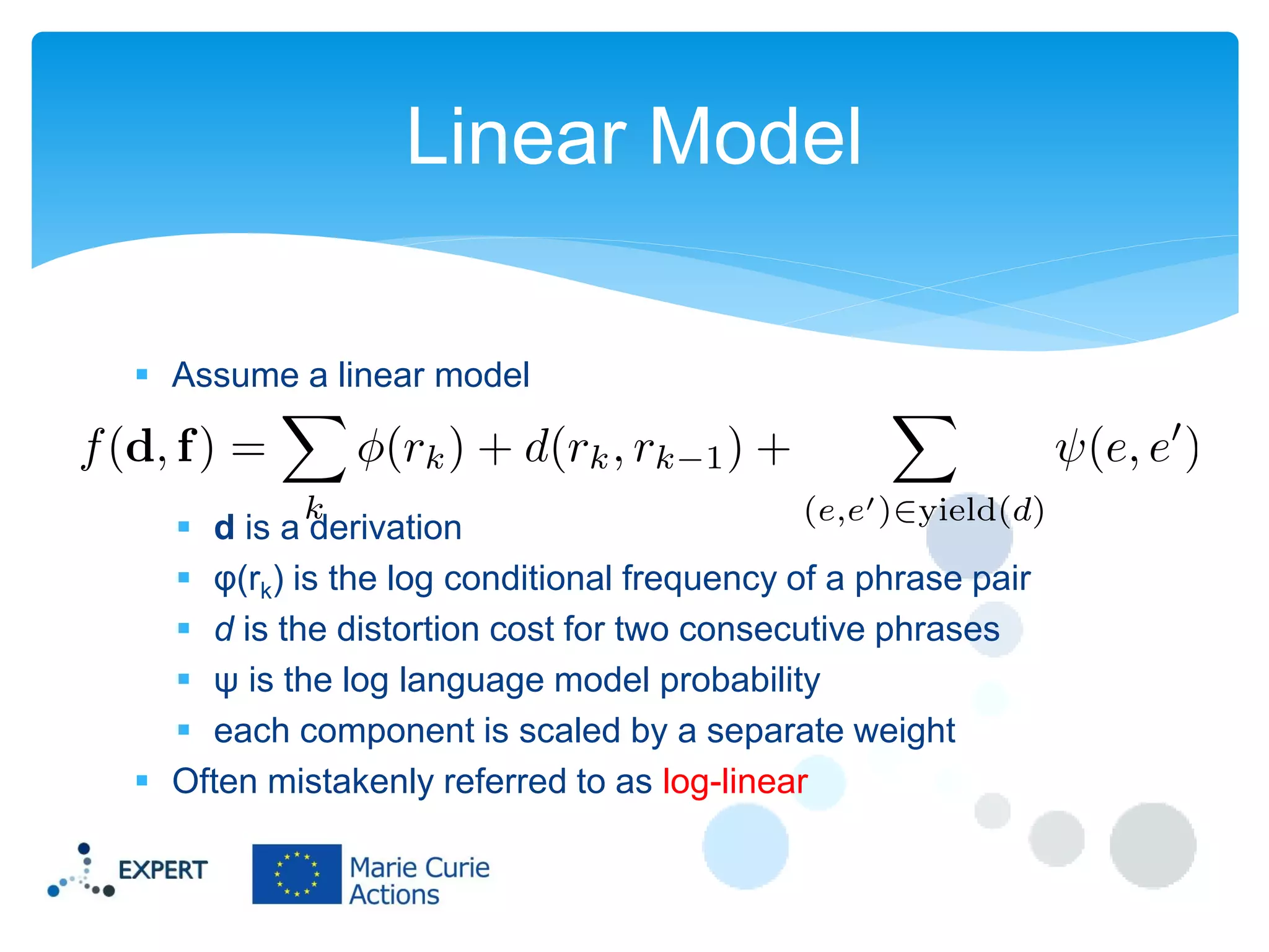 Linear Model
 Assume a linear model

 d is a derivation
 φ(rk) is the log conditional frequency of a phrase pair
 d is the distortion cost for two consecutive phrases
 ψ is the log language model probability
 each component is scaled by a separate weight
 Often mistakenly referred to as log-linear

 