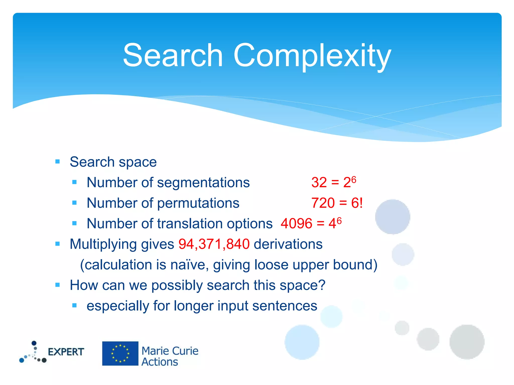Search Complexity

 Search space
 Number of segmentations
32 = 26
 Number of permutations
720 = 6!
 Number of translation options 4096 = 46
 Multiplying gives 94,371,840 derivations
(calculation is naïve, giving loose upper bound)
 How can we possibly search this space?
 especially for longer input sentences

 