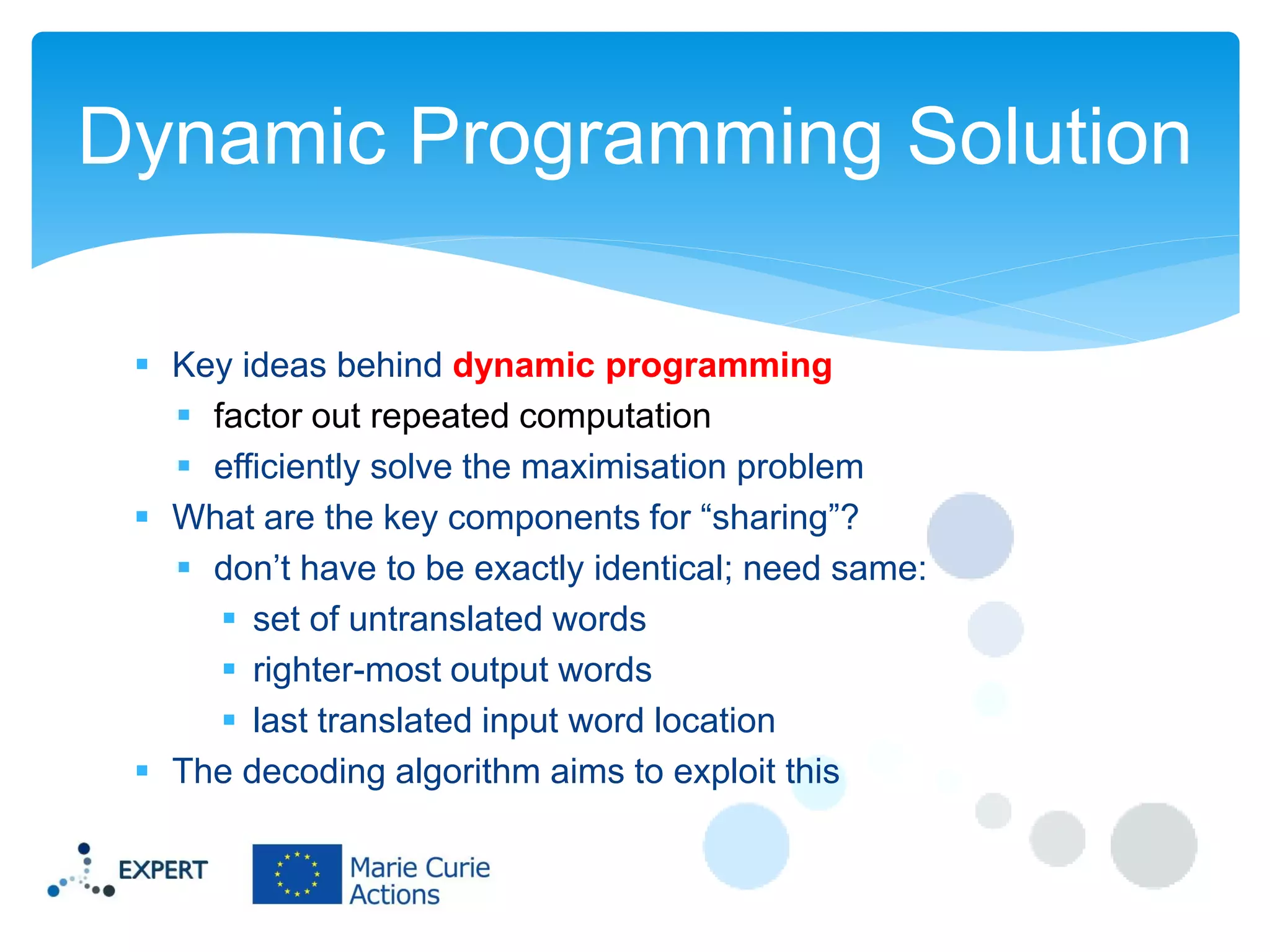 Dynamic Programming Solution
 Key ideas behind dynamic programming
 factor out repeated computation
 efficiently solve the maximisation problem
 What are the key components for “sharing”?
 don’t have to be exactly identical; need same:
 set of untranslated words
 righter-most output words
 last translated input word location
 The decoding algorithm aims to exploit this

 