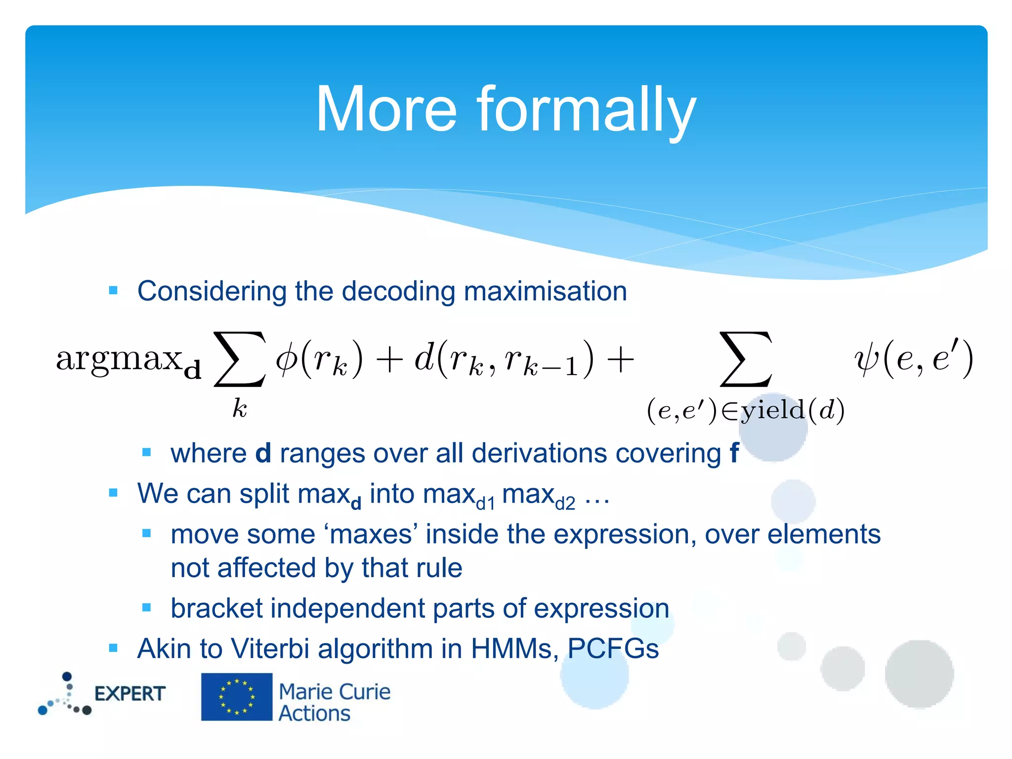 More formally
 Considering the decoding maximisation

 where d ranges over all derivations covering f
 We can split maxd into maxd1 maxd2 …
 move some ‘maxes’ inside the expression, over elements
not affected by that rule
 bracket independent parts of expression
 Akin to Viterbi algorithm in HMMs, PCFGs

 