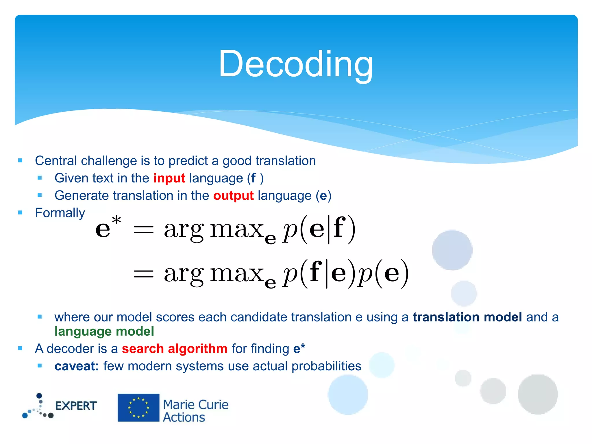 Decoding
 Central challenge is to predict a good translation
 Given text in the input language (f )
 Generate translation in the output language (e)
 Formally

 where our model scores each candidate translation e using a translation model and a
language model
 A decoder is a search algorithm for finding e*
 caveat: few modern systems use actual probabilities

 