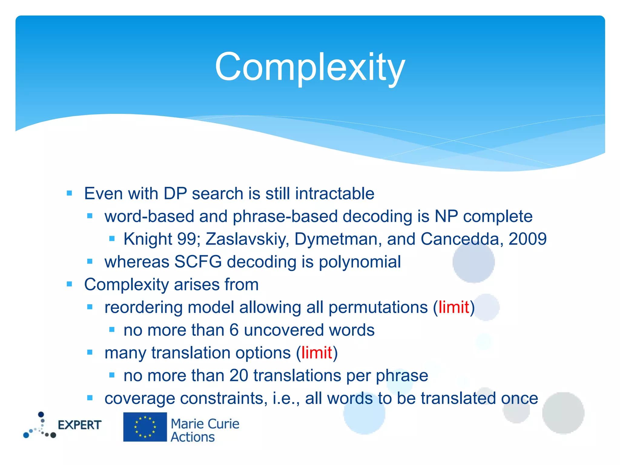Complexity
 Even with DP search is still intractable
 word-based and phrase-based decoding is NP complete
 Knight 99; Zaslavskiy, Dymetman, and Cancedda, 2009
 whereas SCFG decoding is polynomial
 Complexity arises from
 reordering model allowing all permutations (limit)
 no more than 6 uncovered words
 many translation options (limit)
 no more than 20 translations per phrase
 coverage constraints, i.e., all words to be translated once

 