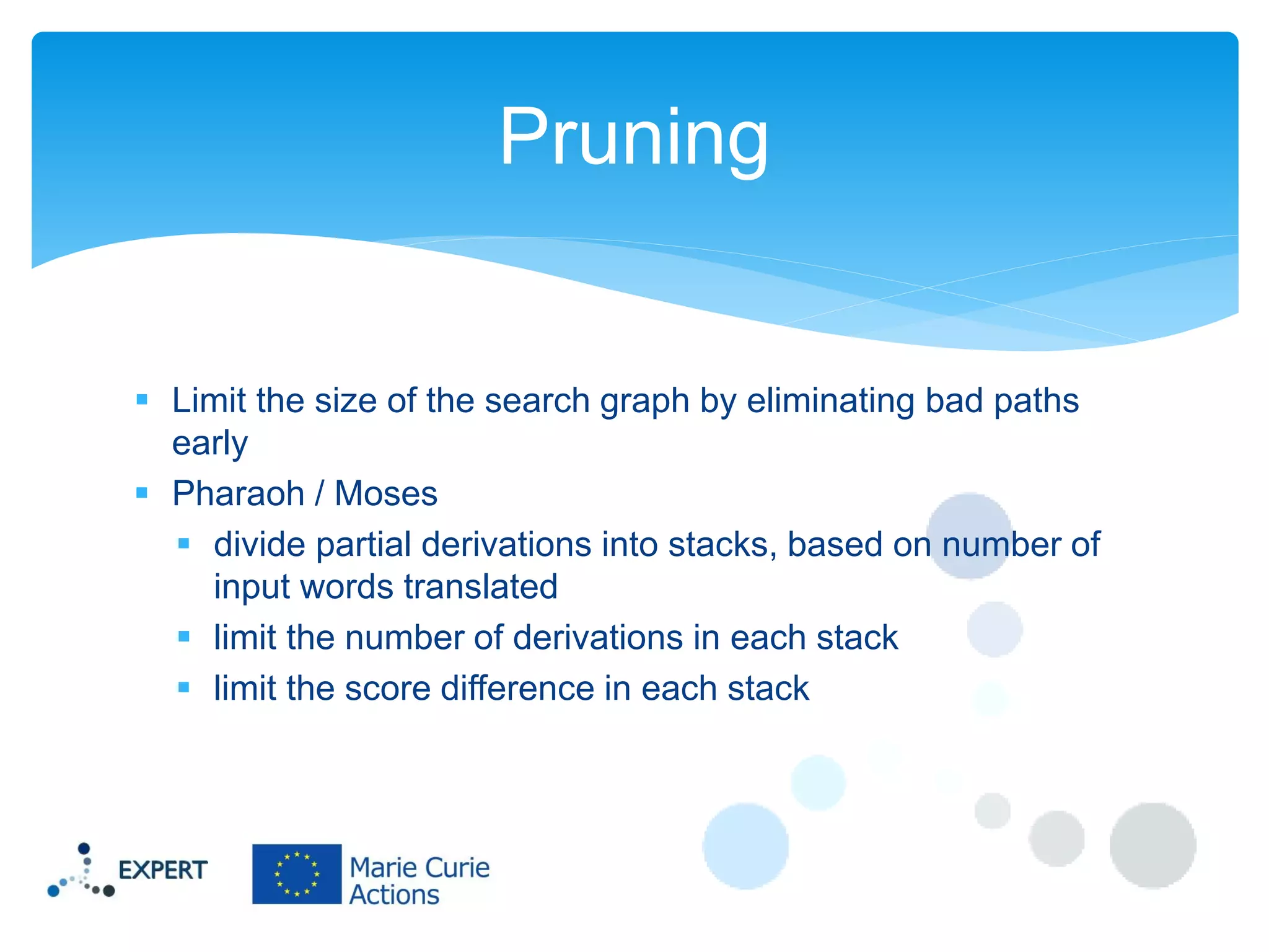 Pruning

 Limit the size of the search graph by eliminating bad paths
early
 Pharaoh / Moses
 divide partial derivations into stacks, based on number of
input words translated
 limit the number of derivations in each stack
 limit the score difference in each stack

 