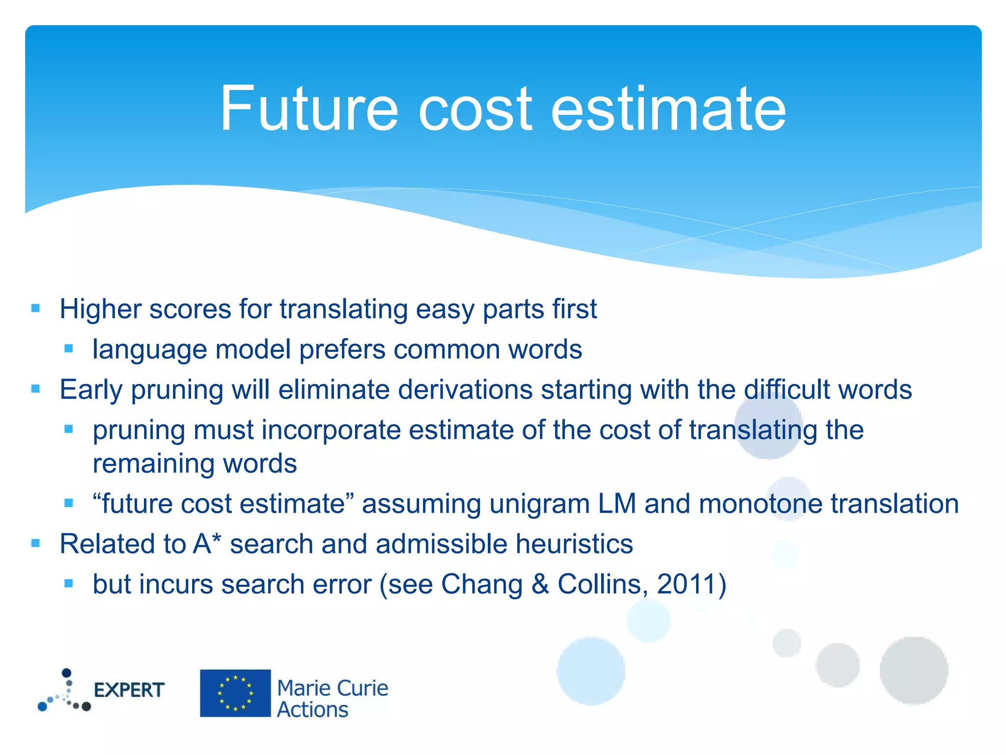 Future cost estimate
 Higher scores for translating easy parts first
 language model prefers common words
 Early pruning will eliminate derivations starting with the difficult words
 pruning must incorporate estimate of the cost of translating the
remaining words
 “future cost estimate” assuming unigram LM and monotone translation
 Related to A* search and admissible heuristics
 but incurs search error (see Chang & Collins, 2011)

 