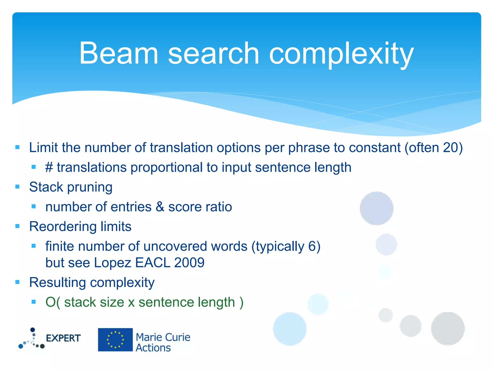 Beam search complexity
 Limit the number of translation options per phrase to constant (often 20)
 # translations proportional to input sentence length
 Stack pruning
 number of entries & score ratio
 Reordering limits
 finite number of uncovered words (typically 6)
but see Lopez EACL 2009
 Resulting complexity
 O( stack size x sentence length )

 