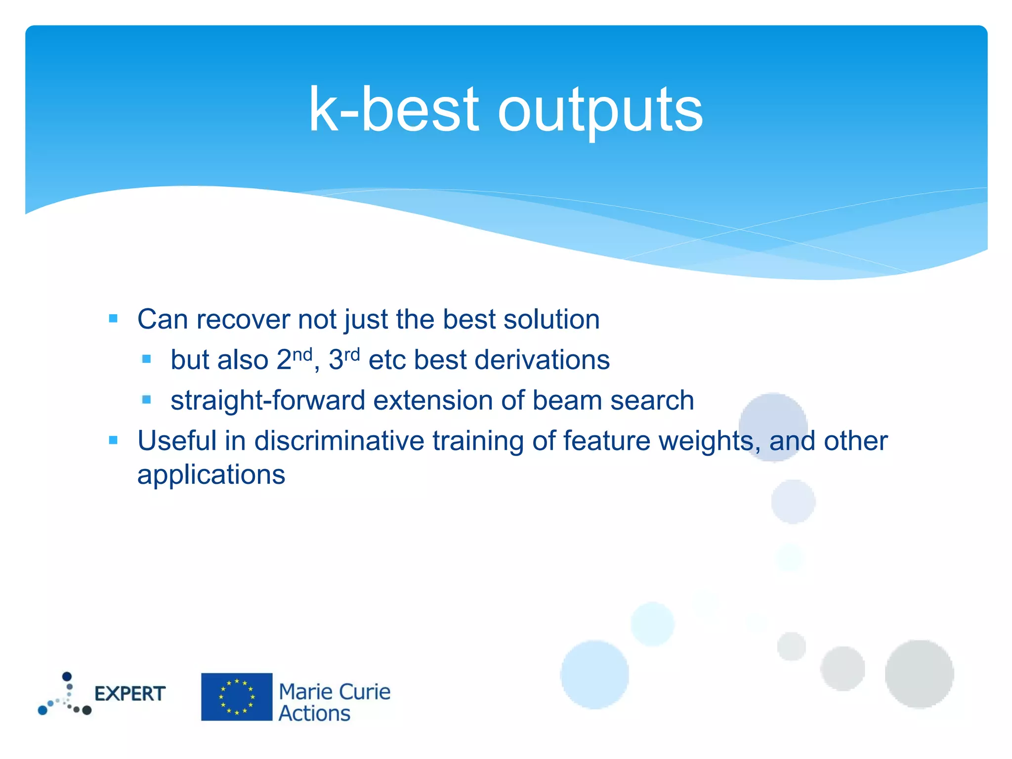 k-best outputs

 Can recover not just the best solution
 but also 2nd, 3rd etc best derivations
 straight-forward extension of beam search
 Useful in discriminative training of feature weights, and other
applications

 