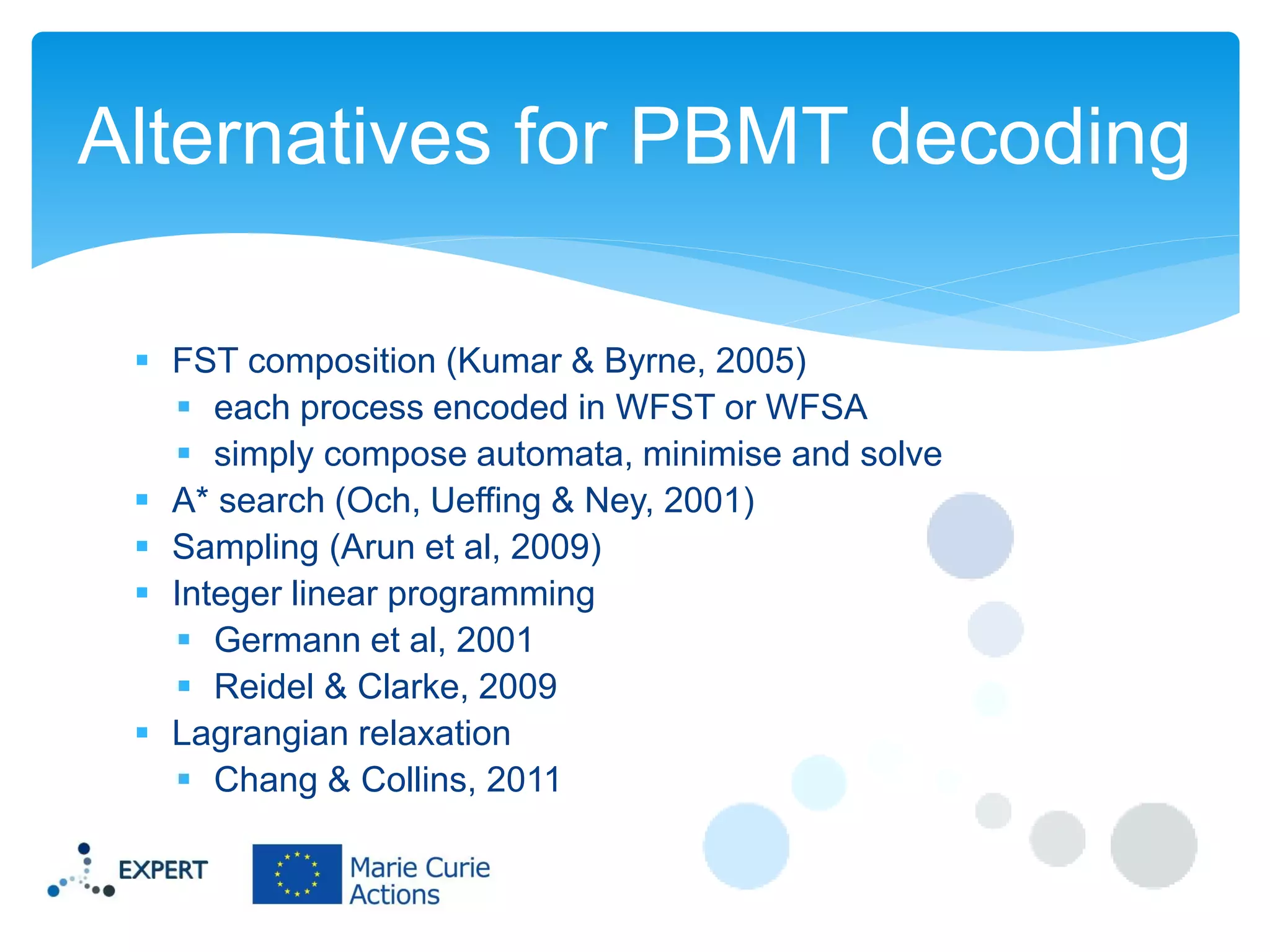 Alternatives for PBMT decoding
 FST composition (Kumar & Byrne, 2005)
 each process encoded in WFST or WFSA
 simply compose automata, minimise and solve
 A* search (Och, Ueffing & Ney, 2001)
 Sampling (Arun et al, 2009)
 Integer linear programming
 Germann et al, 2001
 Reidel & Clarke, 2009
 Lagrangian relaxation
 Chang & Collins, 2011

 