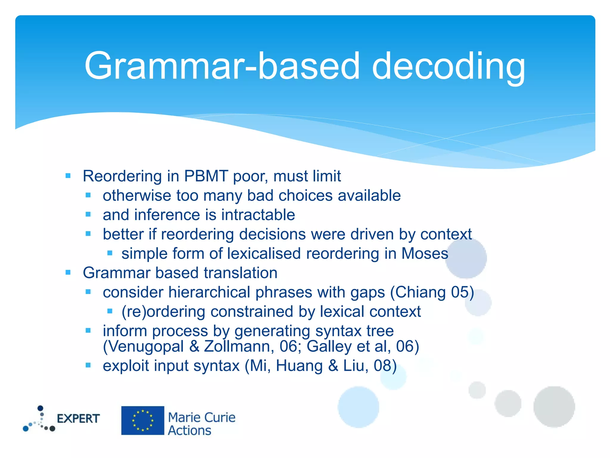 Grammar-based decoding
 Reordering in PBMT poor, must limit
 otherwise too many bad choices available
 and inference is intractable
 better if reordering decisions were driven by context
 simple form of lexicalised reordering in Moses
 Grammar based translation
 consider hierarchical phrases with gaps (Chiang 05)
 (re)ordering constrained by lexical context
 inform process by generating syntax tree
(Venugopal & Zollmann, 06; Galley et al, 06)
 exploit input syntax (Mi, Huang & Liu, 08)

 