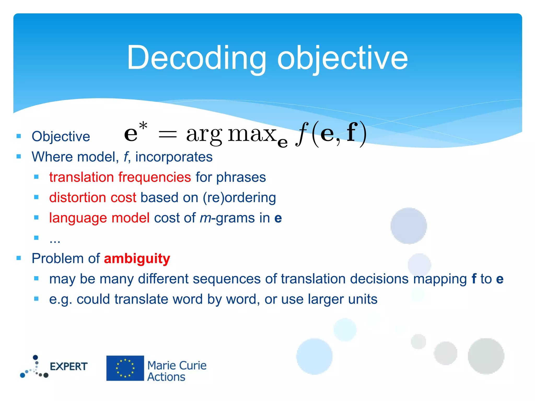 Decoding objective
 Objective
 Where model, f, incorporates
 translation frequencies for phrases
 distortion cost based on (re)ordering
 language model cost of m-grams in e
 ...
 Problem of ambiguity
 may be many different sequences of translation decisions mapping f to e
 e.g. could translate word by word, or use larger units

 