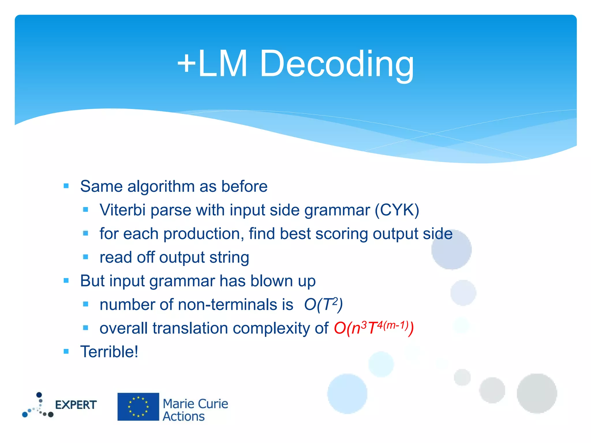 +LM Decoding

 Same algorithm as before
 Viterbi parse with input side grammar (CYK)
 for each production, find best scoring output side
 read off output string
 But input grammar has blown up
 number of non-terminals is O(T2)
 overall translation complexity of O(n3T4(m-1))
 Terrible!

 