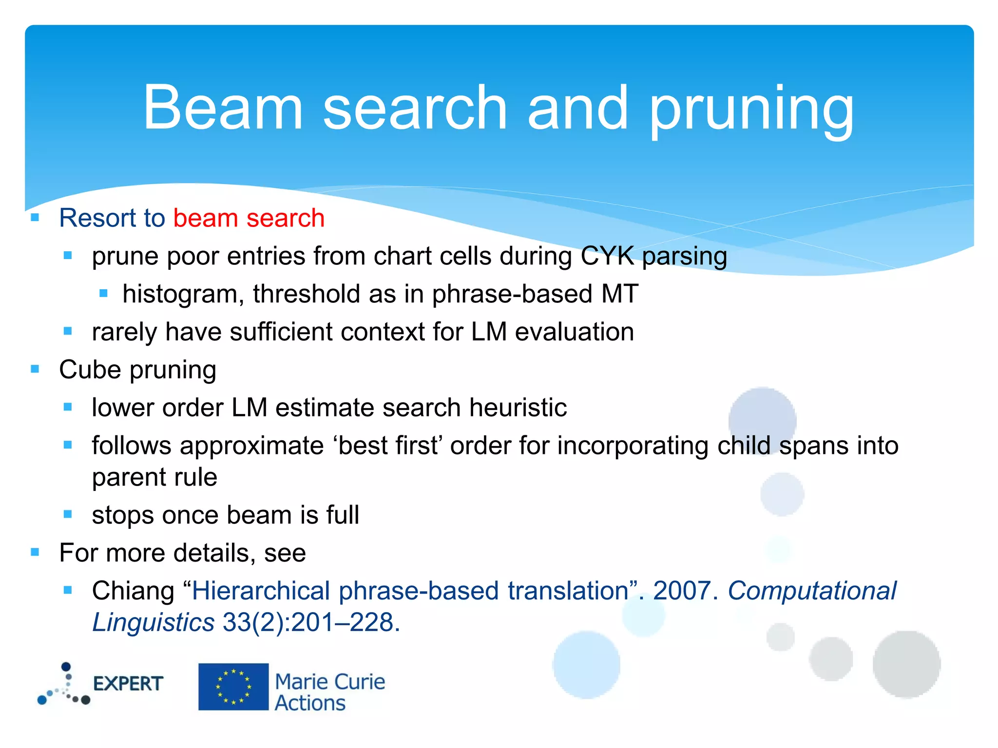 Beam search and pruning
 Resort to beam search
 prune poor entries from chart cells during CYK parsing
 histogram, threshold as in phrase-based MT
 rarely have sufficient context for LM evaluation
 Cube pruning
 lower order LM estimate search heuristic
 follows approximate ‘best first’ order for incorporating child spans into
parent rule
 stops once beam is full
 For more details, see
 Chiang “Hierarchical phrase-based translation”. 2007. Computational
Linguistics 33(2):201–228.

 