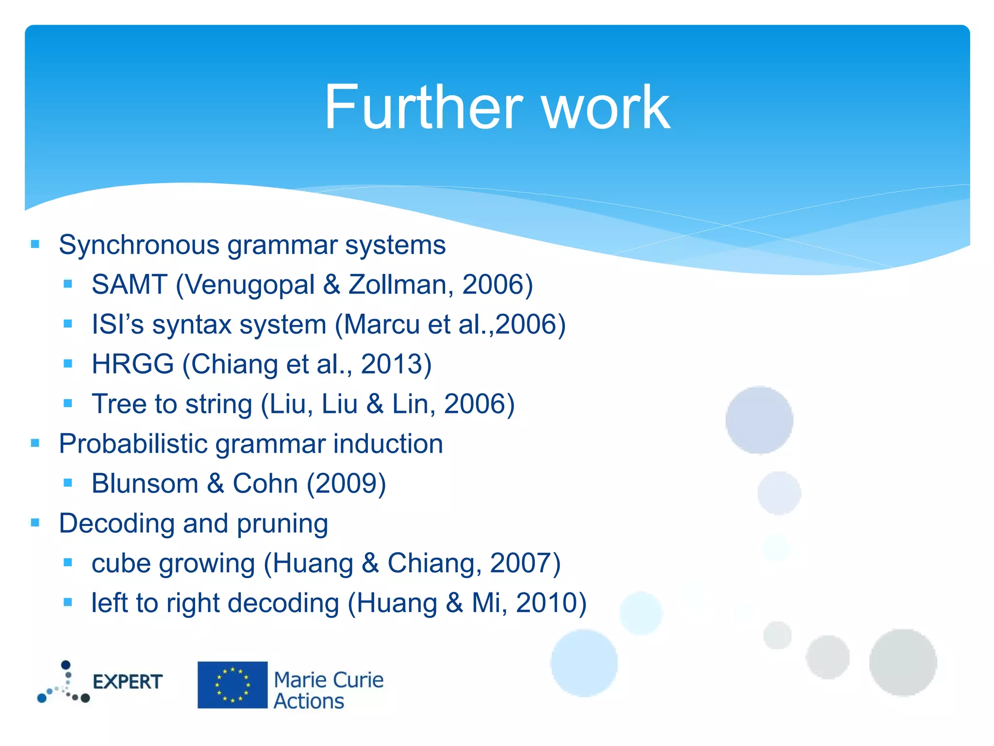 Further work
 Synchronous grammar systems
 SAMT (Venugopal & Zollman, 2006)
 ISI’s syntax system (Marcu et al.,2006)
 HRGG (Chiang et al., 2013)
 Tree to string (Liu, Liu & Lin, 2006)
 Probabilistic grammar induction
 Blunsom & Cohn (2009)
 Decoding and pruning
 cube growing (Huang & Chiang, 2007)
 left to right decoding (Huang & Mi, 2010)

 