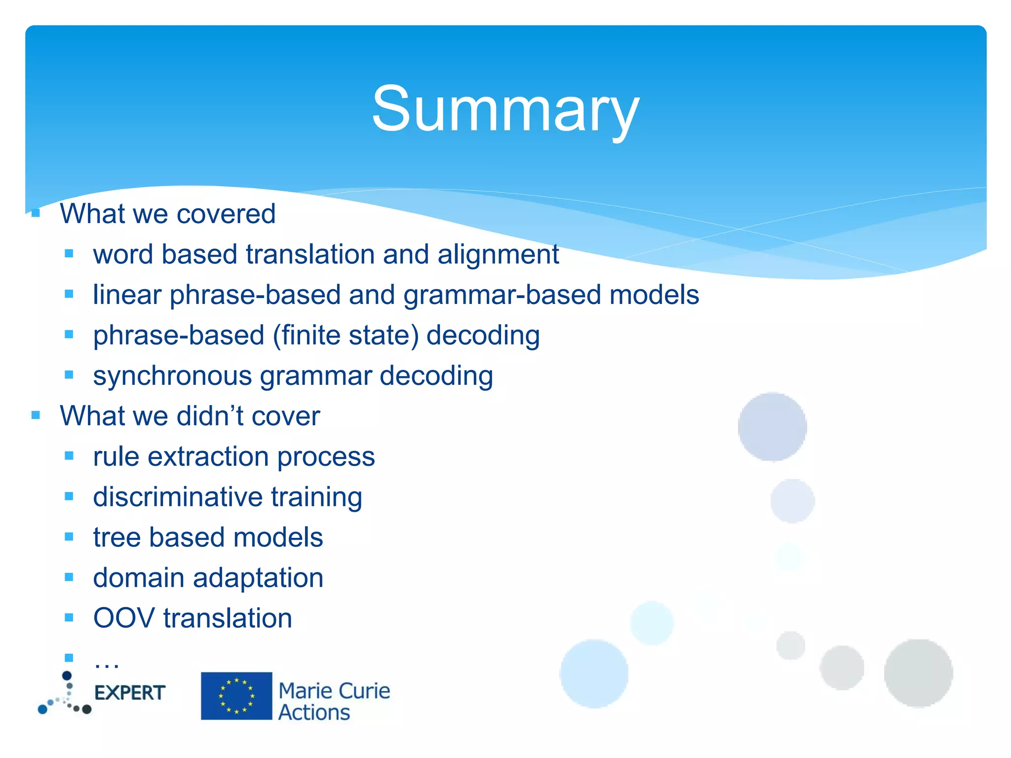 Summary
 What we covered
 word based translation and alignment
 linear phrase-based and grammar-based models
 phrase-based (finite state) decoding
 synchronous grammar decoding
 What we didn’t cover
 rule extraction process
 discriminative training
 tree based models
 domain adaptation
 OOV translation
 …

 
