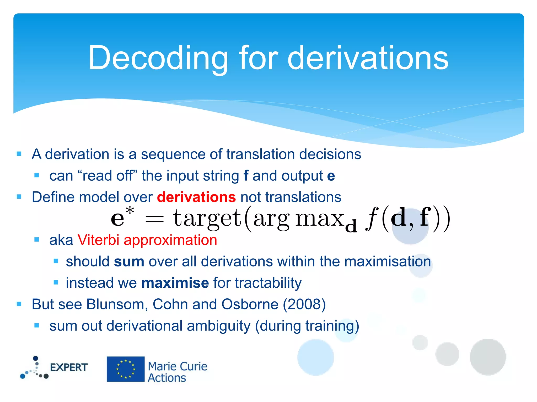 Decoding for derivations
 A derivation is a sequence of translation decisions
 can “read off” the input string f and output e
 Define model over derivations not translations
 aka Viterbi approximation
 should sum over all derivations within the maximisation
 instead we maximise for tractability
 But see Blunsom, Cohn and Osborne (2008)
 sum out derivational ambiguity (during training)

 