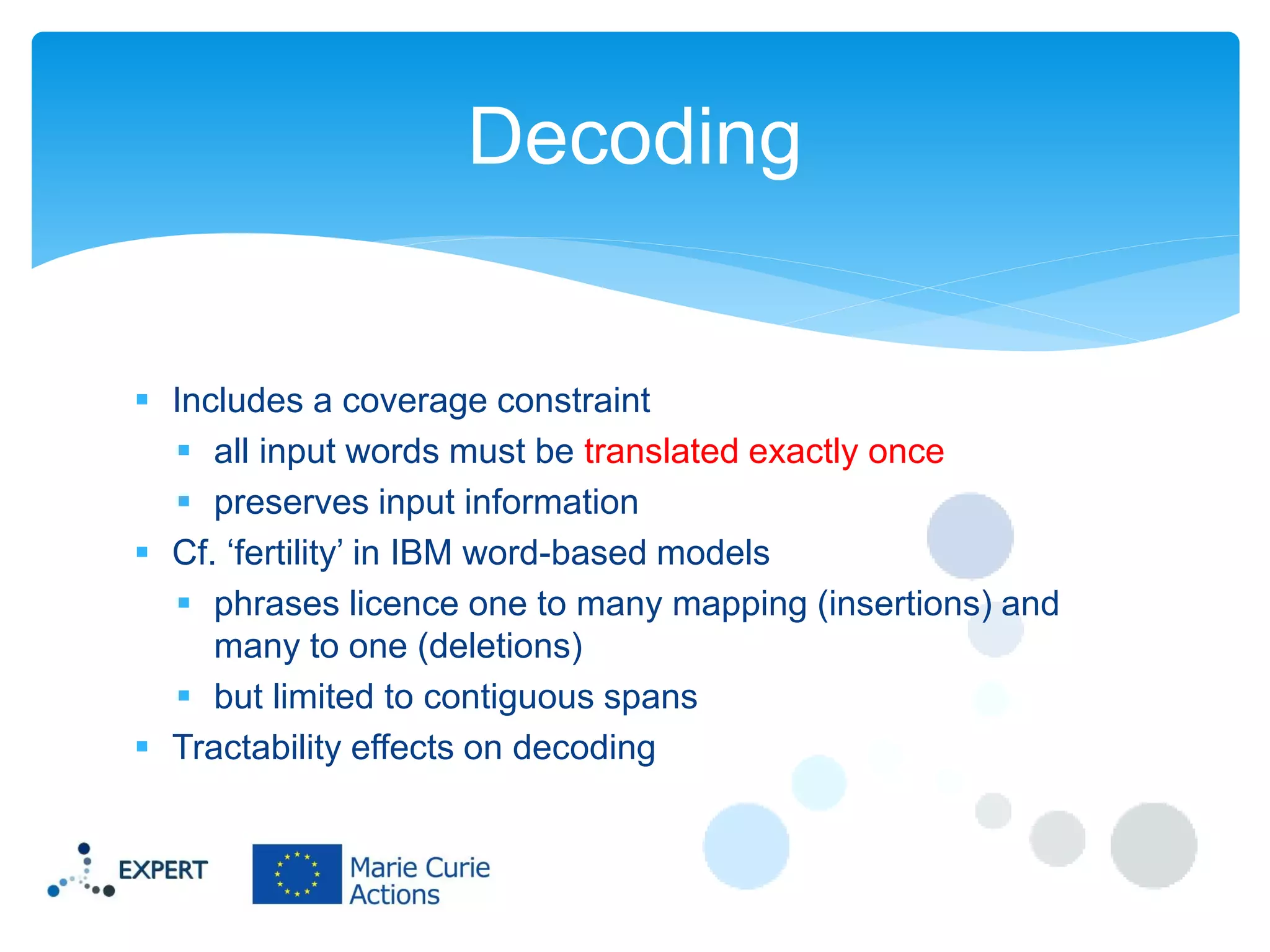 Decoding

 Includes a coverage constraint
 all input words must be translated exactly once
 preserves input information
 Cf. ‘fertility’ in IBM word-based models
 phrases licence one to many mapping (insertions) and
many to one (deletions)
 but limited to contiguous spans
 Tractability effects on decoding

 