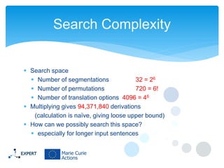 Search Complexity

 Search space
 Number of segmentations
32 = 26
 Number of permutations
720 = 6!
 Number of translation options 4096 = 46
 Multiplying gives 94,371,840 derivations
(calculation is naïve, giving loose upper bound)
 How can we possibly search this space?
 especially for longer input sentences

 