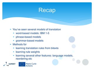Recap

 You’ve seen several models of translation
 word-based models: IBM 1-5
 phrase-based models
 grammar-based models
 Methods for
 learning translation rules from bitexts
 learning rule weights
 learning several other features: language models,
reordering etc

 