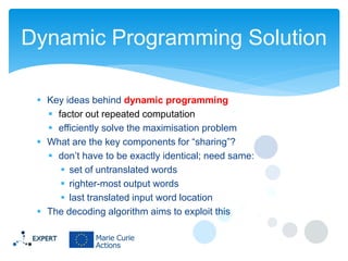 Dynamic Programming Solution
 Key ideas behind dynamic programming
 factor out repeated computation
 efficiently solve the maximisation problem
 What are the key components for “sharing”?
 don’t have to be exactly identical; need same:
 set of untranslated words
 righter-most output words
 last translated input word location
 The decoding algorithm aims to exploit this

 