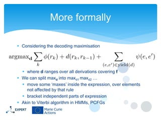 More formally
 Considering the decoding maximisation

 where d ranges over all derivations covering f
 We can split maxd into maxd1 maxd2 …
 move some ‘maxes’ inside the expression, over elements
not affected by that rule
 bracket independent parts of expression
 Akin to Viterbi algorithm in HMMs, PCFGs

 