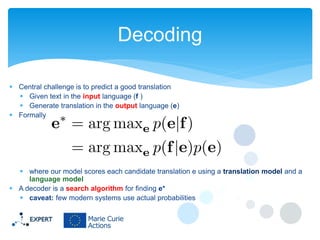 Decoding
 Central challenge is to predict a good translation
 Given text in the input language (f )
 Generate translation in the output language (e)
 Formally

 where our model scores each candidate translation e using a translation model and a
language model
 A decoder is a search algorithm for finding e*
 caveat: few modern systems use actual probabilities

 