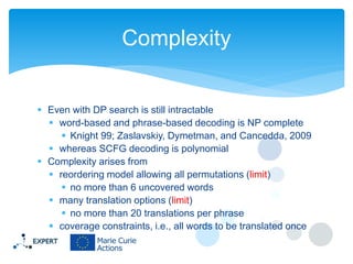 Complexity
 Even with DP search is still intractable
 word-based and phrase-based decoding is NP complete
 Knight 99; Zaslavskiy, Dymetman, and Cancedda, 2009
 whereas SCFG decoding is polynomial
 Complexity arises from
 reordering model allowing all permutations (limit)
 no more than 6 uncovered words
 many translation options (limit)
 no more than 20 translations per phrase
 coverage constraints, i.e., all words to be translated once

 
