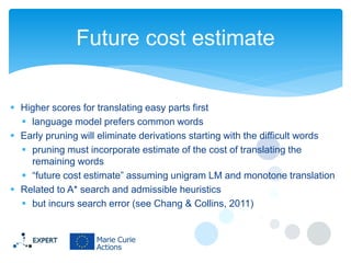 Future cost estimate
 Higher scores for translating easy parts first
 language model prefers common words
 Early pruning will eliminate derivations starting with the difficult words
 pruning must incorporate estimate of the cost of translating the
remaining words
 “future cost estimate” assuming unigram LM and monotone translation
 Related to A* search and admissible heuristics
 but incurs search error (see Chang & Collins, 2011)

 