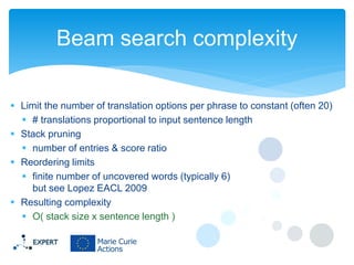 Beam search complexity
 Limit the number of translation options per phrase to constant (often 20)
 # translations proportional to input sentence length
 Stack pruning
 number of entries & score ratio
 Reordering limits
 finite number of uncovered words (typically 6)
but see Lopez EACL 2009
 Resulting complexity
 O( stack size x sentence length )

 