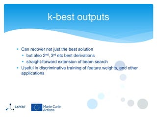 k-best outputs

 Can recover not just the best solution
 but also 2nd, 3rd etc best derivations
 straight-forward extension of beam search
 Useful in discriminative training of feature weights, and other
applications

 