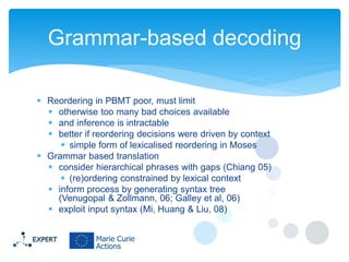 Grammar-based decoding
 Reordering in PBMT poor, must limit
 otherwise too many bad choices available
 and inference is intractable
 better if reordering decisions were driven by context
 simple form of lexicalised reordering in Moses
 Grammar based translation
 consider hierarchical phrases with gaps (Chiang 05)
 (re)ordering constrained by lexical context
 inform process by generating syntax tree
(Venugopal & Zollmann, 06; Galley et al, 06)
 exploit input syntax (Mi, Huang & Liu, 08)

 