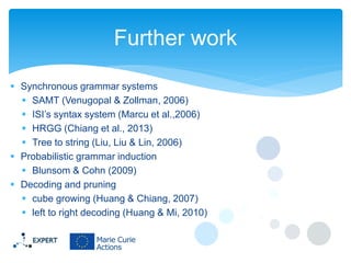 Further work
 Synchronous grammar systems
 SAMT (Venugopal & Zollman, 2006)
 ISI’s syntax system (Marcu et al.,2006)
 HRGG (Chiang et al., 2013)
 Tree to string (Liu, Liu & Lin, 2006)
 Probabilistic grammar induction
 Blunsom & Cohn (2009)
 Decoding and pruning
 cube growing (Huang & Chiang, 2007)
 left to right decoding (Huang & Mi, 2010)

 