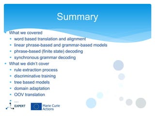 Summary
 What we covered
 word based translation and alignment
 linear phrase-based and grammar-based models
 phrase-based (finite state) decoding
 synchronous grammar decoding
 What we didn’t cover
 rule extraction process
 discriminative training
 tree based models
 domain adaptation
 OOV translation
 …

 