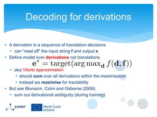 Decoding for derivations
 A derivation is a sequence of translation decisions
 can “read off” the input string f and output e
 Define model over derivations not translations
 aka Viterbi approximation
 should sum over all derivations within the maximisation
 instead we maximise for tractability
 But see Blunsom, Cohn and Osborne (2008)
 sum out derivational ambiguity (during training)

 