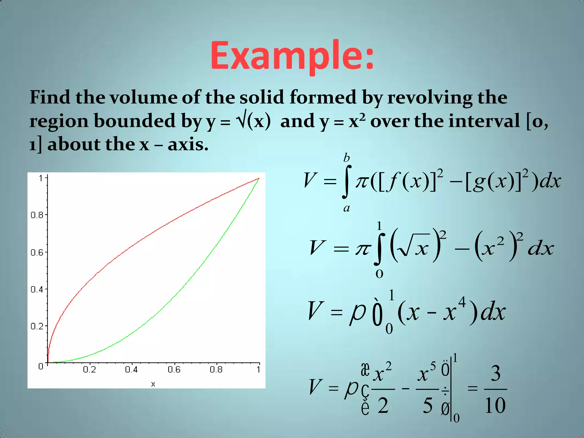 Example:
Find the volume of the solid formed by revolving the
region bounded by y = (x) and y = x² over the interval [0,
1] about the x – axis.
b

V    ([ f ( x)]2  [ g ( x)]2 )dx
a
1

V  

 x   x  dx
2

2 2

0

V = p ò (x - x )dx
1

4

0

æx x ö
3
V =pç - ÷ =
è 2 5 ø 0 10
2

5

1

 