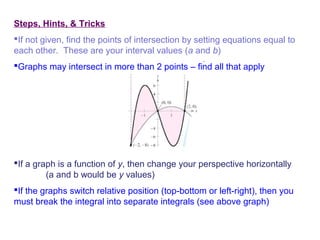 Steps, Hints, & Tricks
If not given, find the points of intersection by setting equations equal to
each other. These are your interval values (a and b)
Graphs may intersect in more than 2 points – find all that apply
If a graph is a function of y, then change your perspective horizontally
(a and b would be y values)
If the graphs switch relative position (top-bottom or left-right), then you
must break the integral into separate integrals (see above graph)