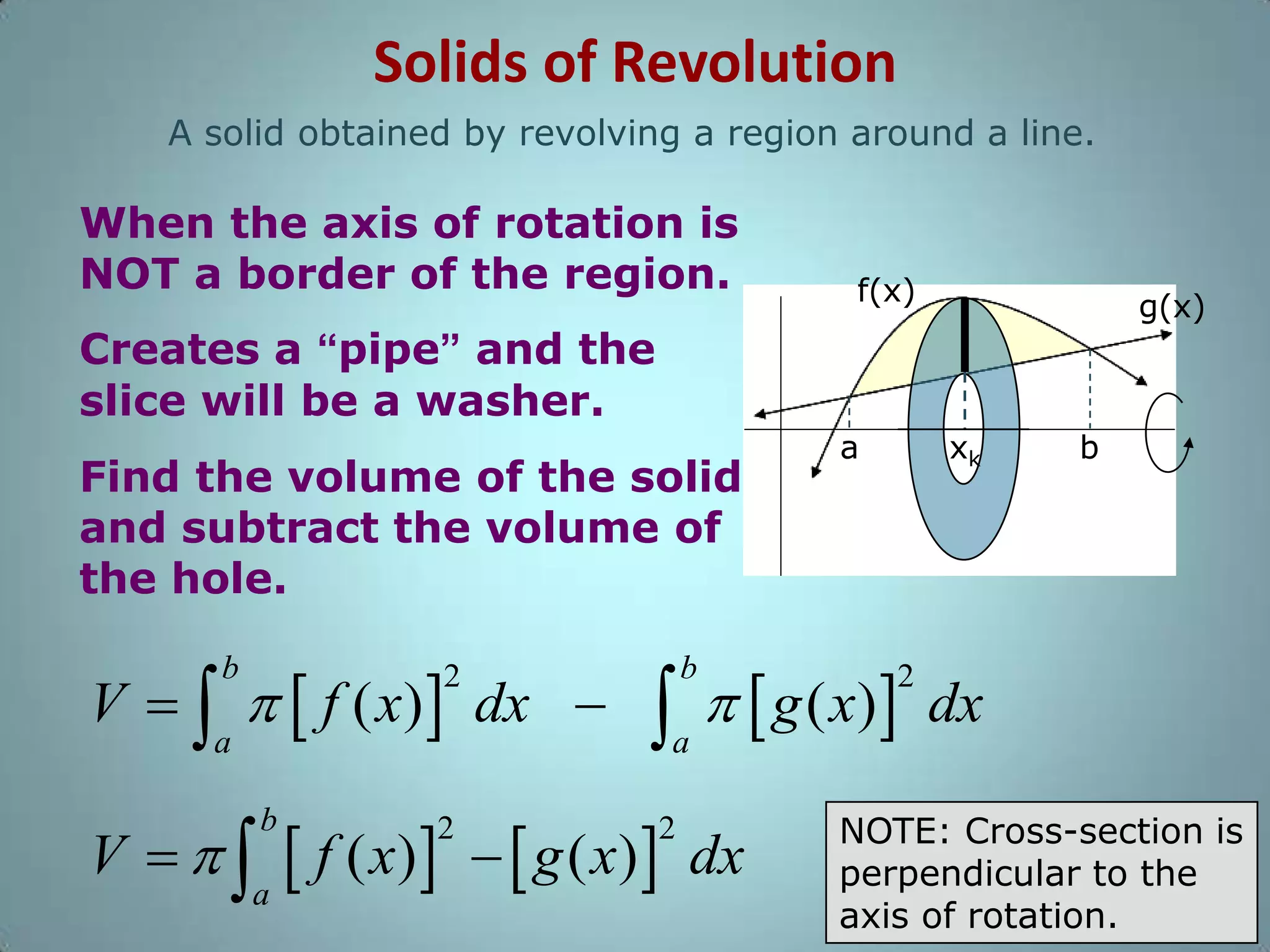 Solids of Revolution
A solid obtained by revolving a region around a line.

When the axis of rotation is
NOT a border of the region.

f(x)

g(x)

Creates a “pipe” and the
slice will be a washer.
Find the volume of the solid
and subtract the volume of
the hole.

V     f ( x)  dx 
b

2

a

2

xk

   g ( x) 
b

a

 f ( x)    g ( x) 
a

V 

b

a

2

dx

2

b

dx

NOTE: Cross-section is
perpendicular to the
axis of rotation.

 