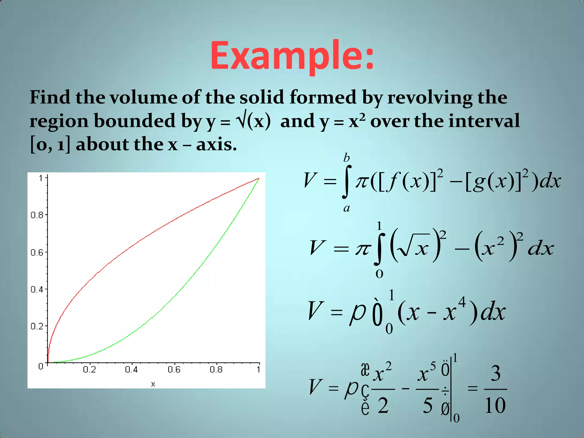 Example:
Find the volume of the solid formed by revolving the
region bounded by y = (x) and y = x² over the interval
[0, 1] about the x – axis.
b

V    ([ f ( x)]2  [ g ( x)]2 )dx
a
1

V  

 x   x  dx
2

2 2

0

V = p ò (x - x )dx
1

4

0

æx x ö
3
V =pç - ÷ =
è 2 5 ø 0 10
2

5

1

 