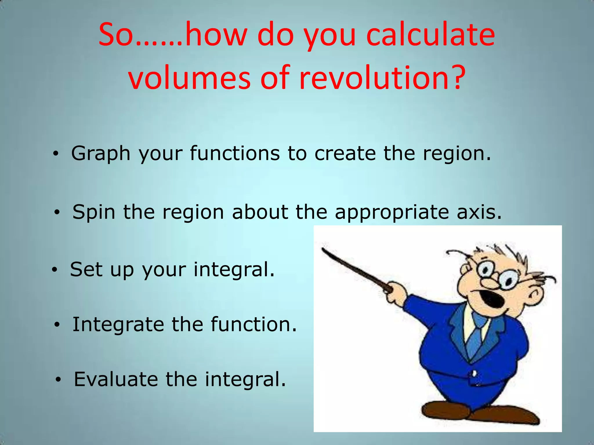 So……how do you calculate
volumes of revolution?
• Graph your functions to create the region.
• Spin the region about the appropriate axis.
• Set up your integral.
• Integrate the function.
• Evaluate the integral.

 