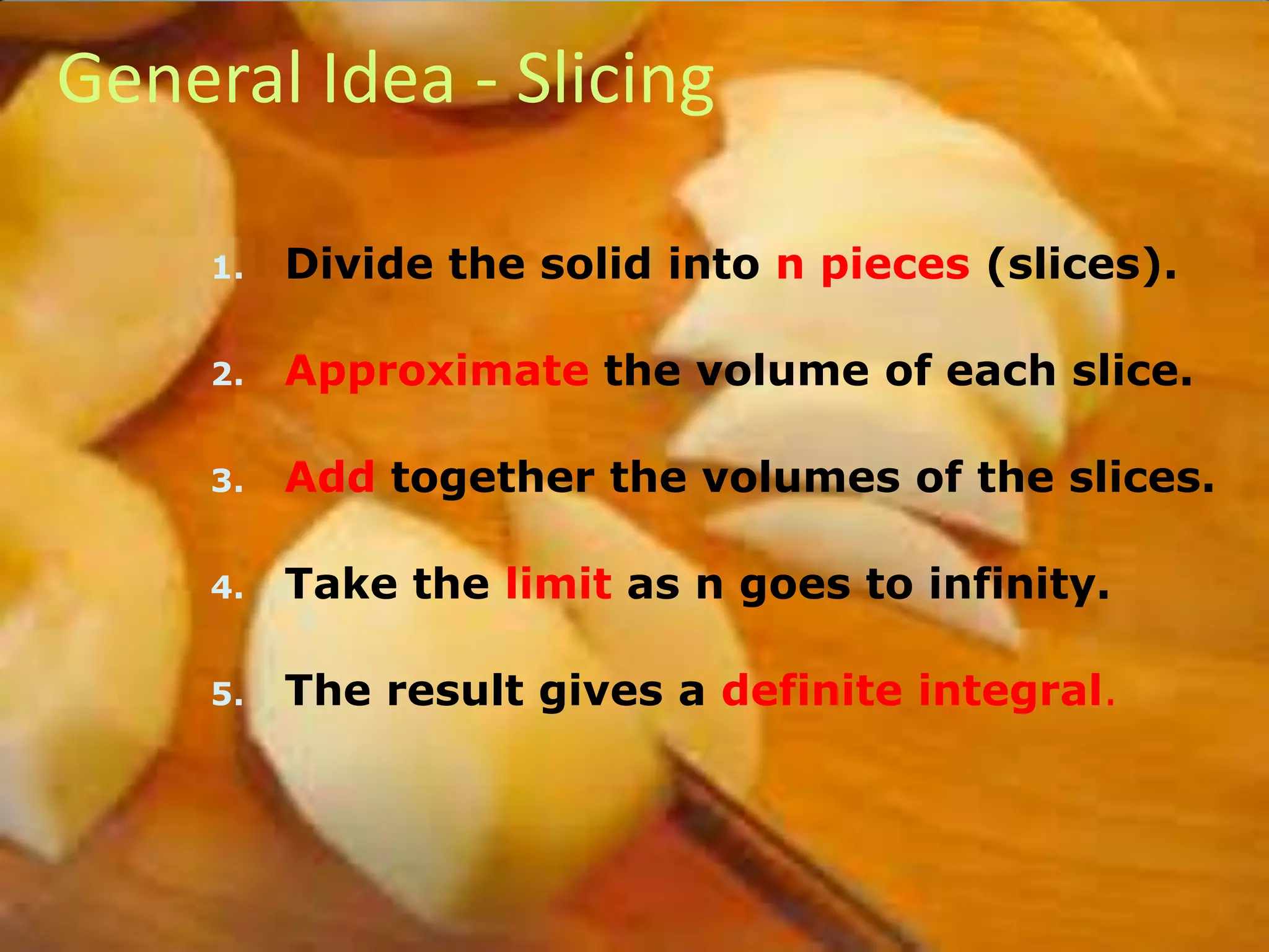 General Idea - Slicing
1.

Divide the solid into n pieces (slices).

2.

Approximate the volume of each slice.

3.

Add together the volumes of the slices.

4.

Take the limit as n goes to infinity.

5.

The result gives a definite integral.

 