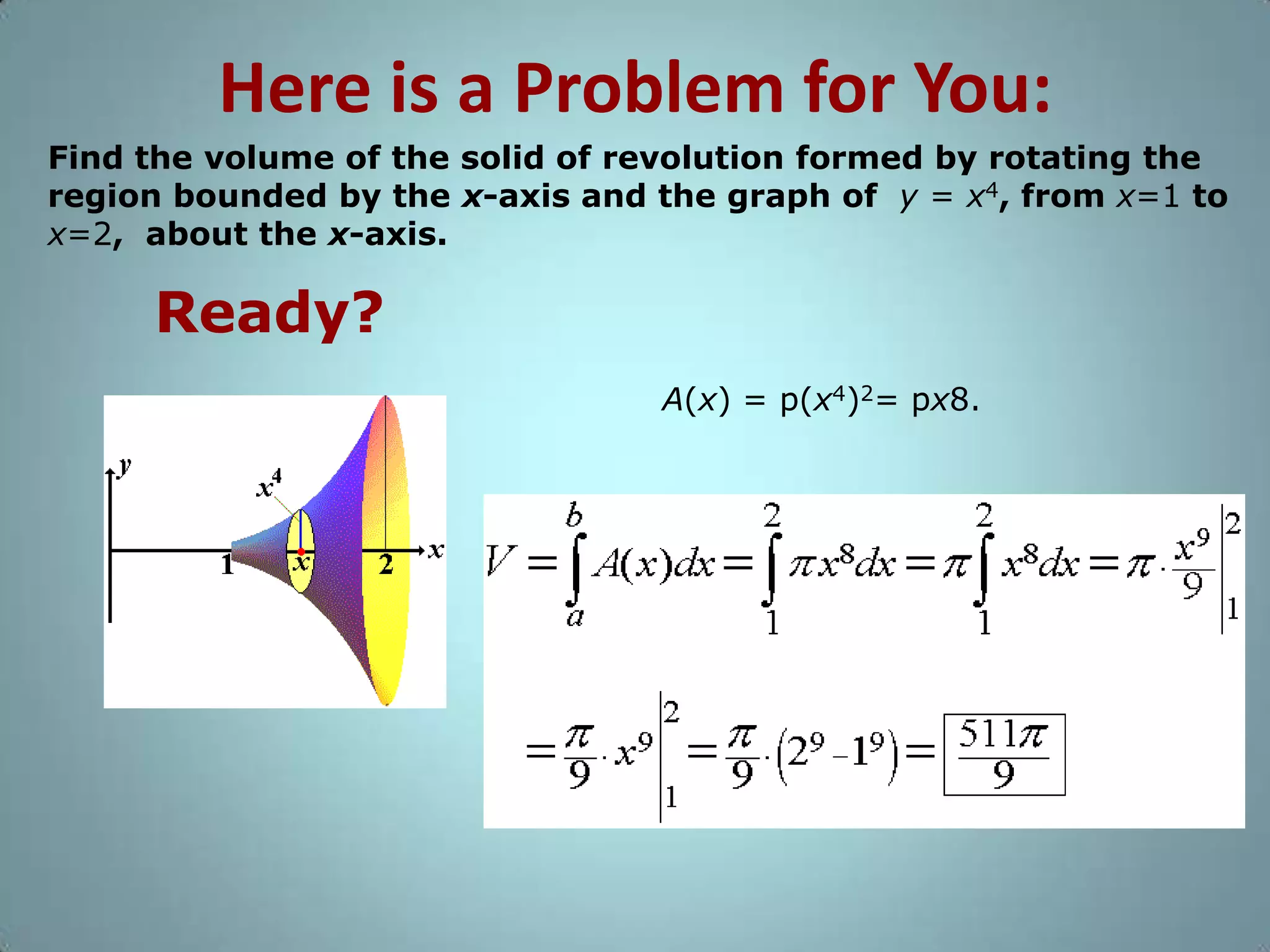 Here is a Problem for You:
Find the volume of the solid of revolution formed by rotating the
region bounded by the x-axis and the graph of y = x4, from x=1 to
x=2, about the x-axis.

Ready?
A(x) = p(x4)2= px8.

 