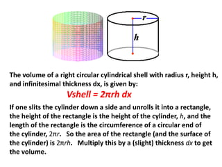 The volume of a right circular cylindrical shell with radius r, height h,
and infinitesimal thickness dx, is given by:

Vshell = 2πrh dx
If one slits the cylinder down a side and unrolls it into a rectangle,
the height of the rectangle is the height of the cylinder, h, and the
length of the rectangle is the circumference of a circular end of
the cylinder, 2πr. So the area of the rectangle (and the surface of
the cylinder) is 2πrh. Multiply this by a (slight) thickness dx to get
the volume.

 