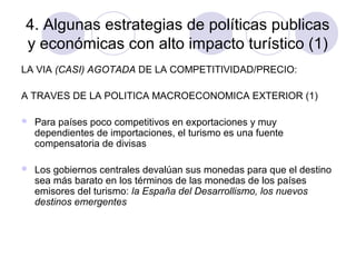 4. Algunas estrategias de políticas publicas
y económicas con alto impacto turístico (1)
LA VIA (CASI) AGOTADA DE LA COMPETITIVIDAD/PRECIO:
A TRAVES DE LA POLITICA MACROECONOMICA EXTERIOR (1)


Para países poco competitivos en exportaciones y muy
dependientes de importaciones, el turismo es una fuente
compensatoria de divisas



Los gobiernos centrales devalúan sus monedas para que el destino
sea más barato en los términos de las monedas de los países
emisores del turismo: la España del Desarrollismo, los nuevos
destinos emergentes

 