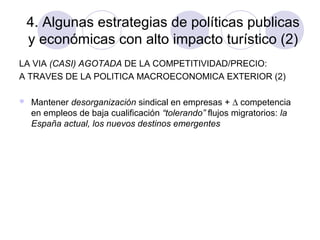 4. Algunas estrategias de políticas publicas
y económicas con alto impacto turístico (2)
LA VIA (CASI) AGOTADA DE LA COMPETITIVIDAD/PRECIO:
A TRAVES DE LA POLITICA MACROECONOMICA EXTERIOR (2)


Mantener desorganización sindical en empresas + ∆ competencia
en empleos de baja cualificación “tolerando” flujos migratorios: la
España actual, los nuevos destinos emergentes

 