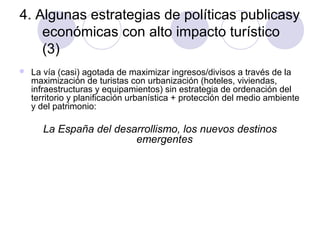 4. Algunas estrategias de políticas publicasy
económicas con alto impacto turístico
(3)


La vía (casi) agotada de maximizar ingresos/divisos a través de la
maximización de turistas con urbanización (hoteles, viviendas,
infraestructuras y equipamientos) sin estrategia de ordenación del
territorio y planificación urbanística + protección del medio ambiente
y del patrimonio:

La España del desarrollismo, los nuevos destinos
emergentes

 
