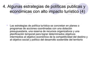 4. Algunas estrategias de políticas publicas y
económicas con alto impacto turístico (4)



Las estrategias de política turística se concretan en planes o
programas de acciones coordinadas con una dotación
presupuestaria, una reserva de recursos organizativos y una
planificación temporal para lograr determinados objetivos
intermedios al objetivo económico de la competitividad del destino y
al objetivo social y político del desarrollo sostenible del territorio

 