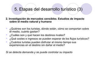 5. Etapas del desarrollo turístico (3)
2. Investigación de mercados sensibles. Estudios de impacto
sobre el medio natural y humano





¿Quiénes son los turistas, dónde están, cómo se comportan sobre
el medio, cuánto gastan?
¿Cuáles son y qué hacen los destinos rivales?
¿Qué costes e ingresos se pueden esperar de los flujos turísticos?
¿Cuántos turistas pueden disfrutar al mismo tiempo sus
experiencias en el destino sin dañar el medio?

Si se detecta demanda y se puede controlar su impacto

 