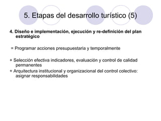 5. Etapas del desarrollo turístico (5)
4. Diseño e implementación, ejecución y re-definición del plan
estratégico
= Programar acciones presupuestaria y temporalmente
+ Selección efectiva indicadores, evaluación y control de calidad
permanentes
+ Arquitectura institucional y organizacional del control colectivo:
asignar responsabilidades

 